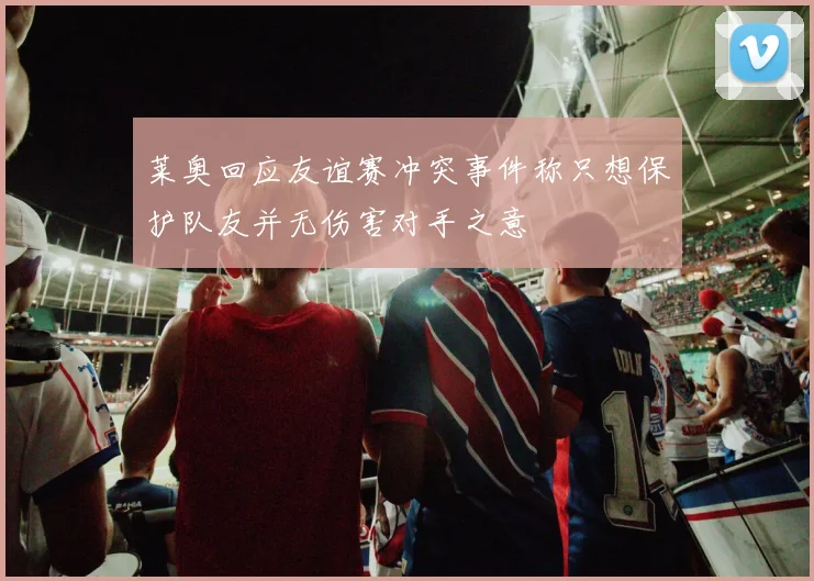 莱奥回应友谊赛冲突事件称只想保护队友并无伤害对手之意